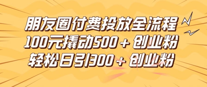 朋友圈高效付费投放全流程，100元撬动500+创业粉，日引流300加精准创业粉【揭秘】-创薯资源