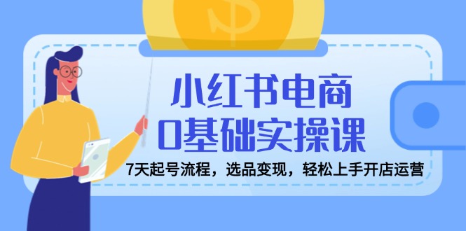 小红书电商0基础实操课，7天起号流程，选品变现，轻松上手开店运营-创薯资源