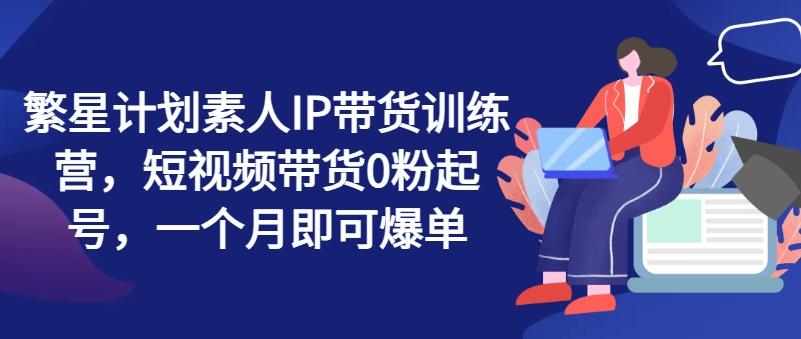 繁星计划素人IP带货训练营，短视频带货0粉起号，一个月即可爆单-创薯资源