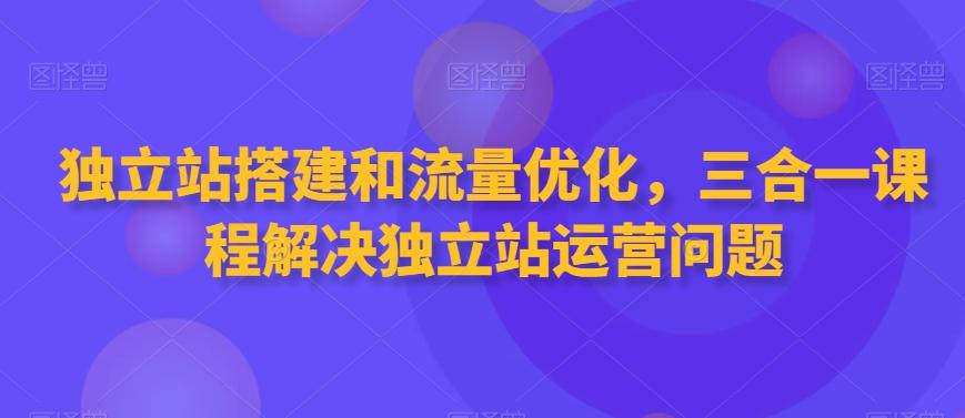 独立站搭建和流量优化，三合一课程解决独立站运营问题-创薯资源