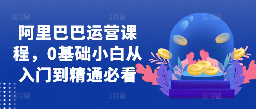 阿里巴巴运营课程，0基础小白从入门到精通必看-创薯资源
