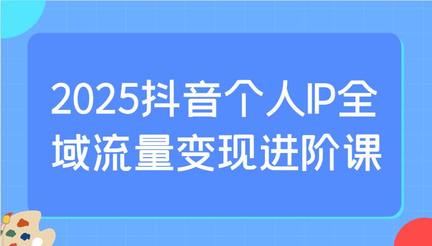2025抖音个人IP全域流量变现进阶课：选爆品、抖音付费投流、千川投流实操及优化等-创薯资源