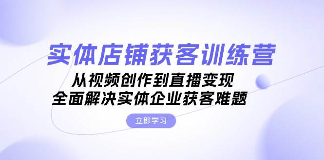 实体店铺获客特训营：从视频创作到直播变现，全面解决实体企业获客难题-创薯资源