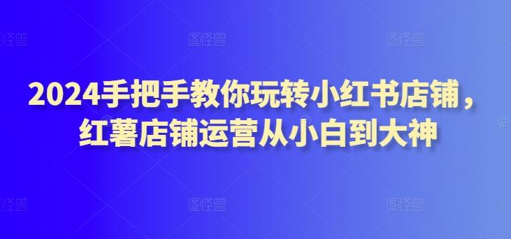 2024手把手教你玩转小红书店铺，红薯店铺运营从小白到大神-创薯资源