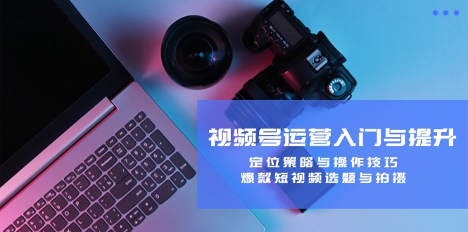 视频号运营入门与提升：定位策略与操作技巧，爆款短视频选题与拍摄-创薯资源