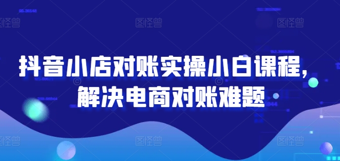 抖音小店对账实操小白课程，解决电商对账难题-创薯资源