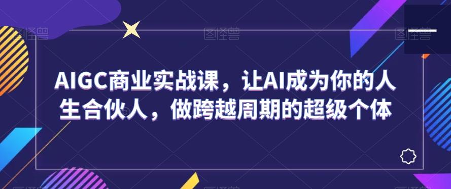 AIGC商业实战课，让AI成为你的人生合伙人，做跨越周期的超级个体-创薯资源