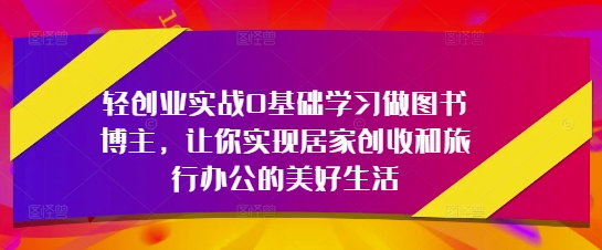 轻创业实战0基础学习做图书博主，让你实现居家创收和旅行办公的美好生活-创薯资源