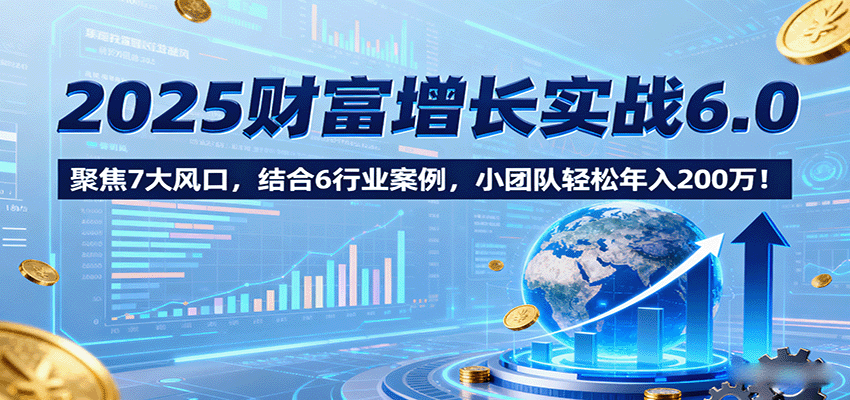 2025财富增长实战6.0，聚焦7大风口，结合6行业案例，小团队轻松年入200万！-创薯资源