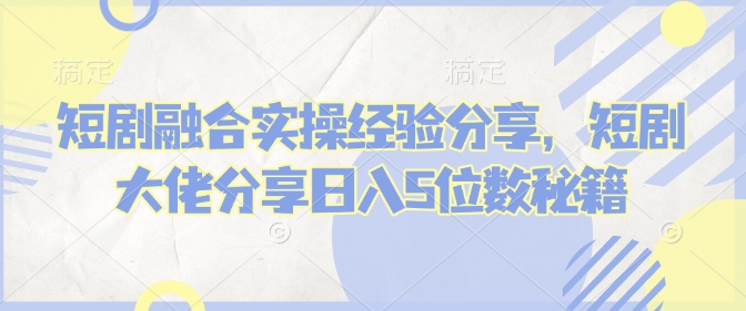 短剧融合实操经验分享，短剧大佬分享日入5位数秘籍-创薯资源