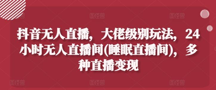 抖音无人直播，大佬级别玩法，24小时无人直播间(睡眠直播间)，多种直播变现【揭秘】-创薯资源