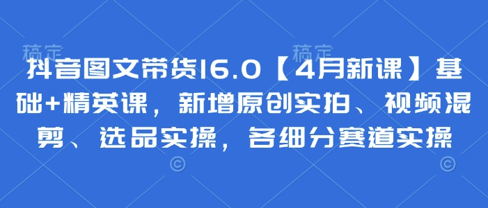 抖音图文带货16.0【4月新课】基础+精英课，新增原创实拍、视频混剪、选品实操，各细分赛道实操-创薯资源