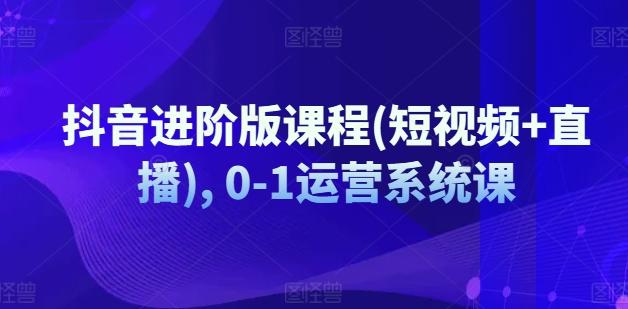 抖音进阶版课程(短视频+直播), 0-1运营系统课-创薯资源