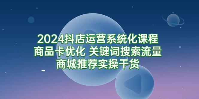 (9438期)2024抖店运营系统化课程：商品卡优化 关键词搜索流量商城推荐实操干货-创薯资源