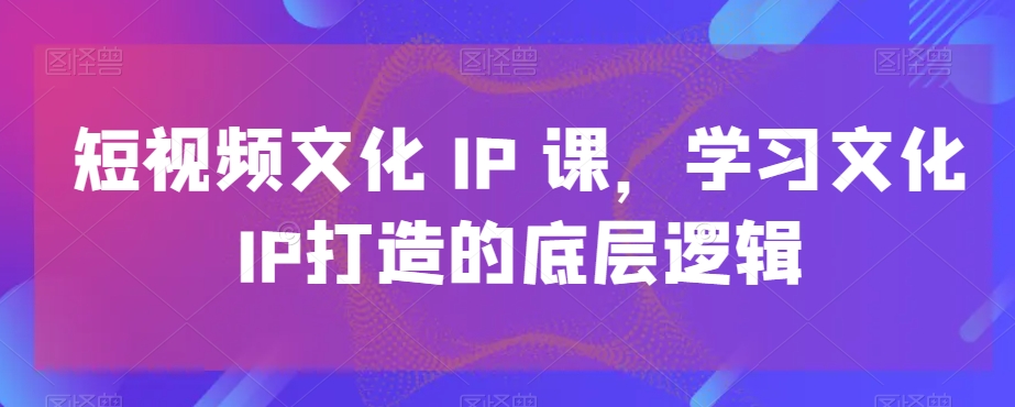 短视频文化IP课，学习文化IP打造的底层逻辑-创薯资源