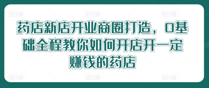 药店新店开业商圈打造，0基础全程教你如何开店开一定赚钱的药店-创薯资源