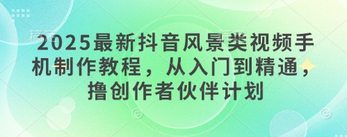 2025最新抖音风景类视频手机制作教程，从入门到精通，撸创作者伙伴计划-创薯资源