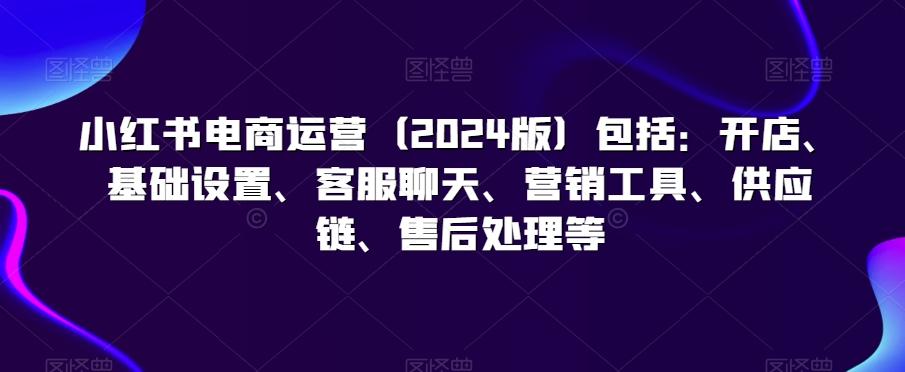 小红书电商运营(2024版)包括：开店、基础设置、客服聊天、营销工具、供应链、售后处理等-创薯资源