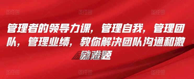 管理者的领导力课，​管理自我，管理团队，管理业绩，​教你解决团队沟通和激励难题-创薯资源
