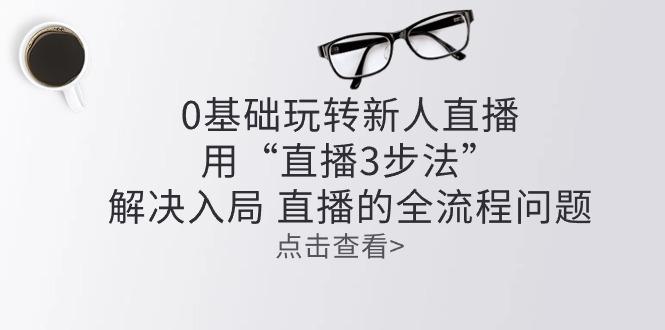 零基础玩转新人直播：用“直播3步法”解决入局 直播全流程问题-创薯资源