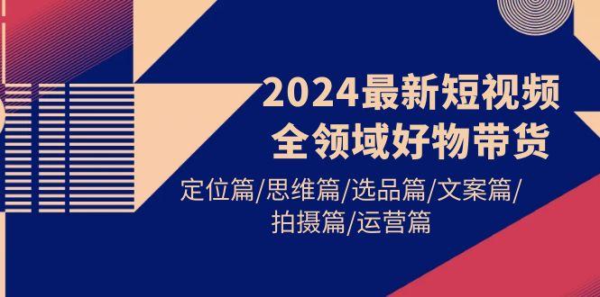 (9818期)2024最新短视频全领域好物带货 定位篇/思维篇/选品篇/文案篇/拍摄篇/运营篇-创薯资源