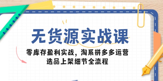 无货源实战课：零库存盈利实战，淘系拼多多运营，选品上架细节全流程-创薯资源