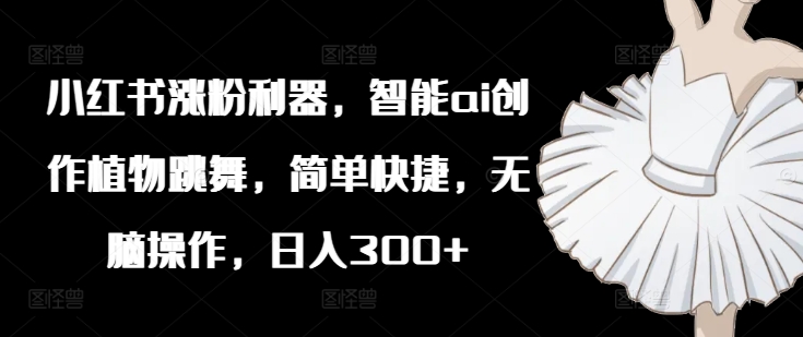 小红书涨粉利器，智能ai创作植物跳舞，简单快捷，无脑操作，日入300+-创薯资源