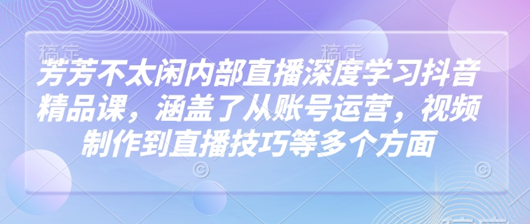 芳芳不太闲内部直播深度学习抖音精品课，涵盖了从账号运营，视频制作到直播技巧等多个方面-创薯资源