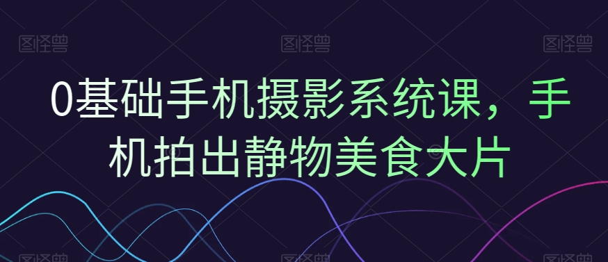0基础手机摄影系统课，手机拍出静物美食大片-创薯资源