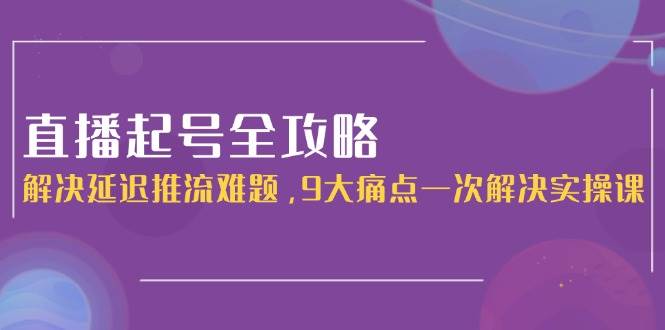 直播起号全攻略：解决延迟推流难题，9大痛点一次解决实操课-创薯资源
