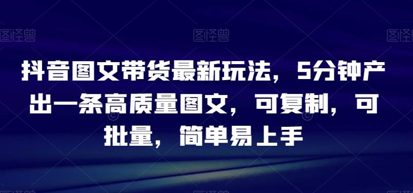 抖音图文带货最新玩法，5分钟产出一条高质量图文，可复制，可批量，简单易上手【揭秘】-创薯资源