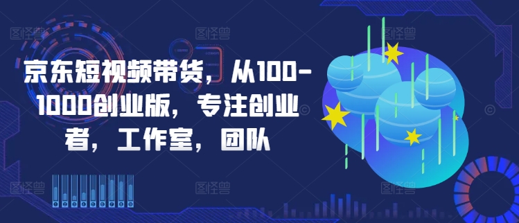 京东短视频带货，从100-1000创业版，专注创业者，工作室，团队-创薯资源