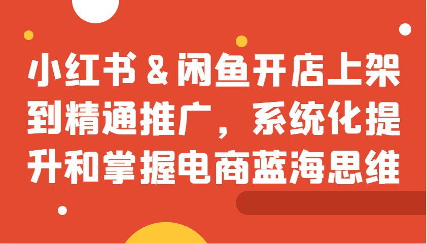 小红书&闲鱼开店上架到精通推广，系统化提升和掌握电商蓝海思维-创薯资源