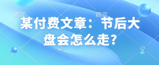 某付费文章：节后大盘会怎么走?-创薯资源