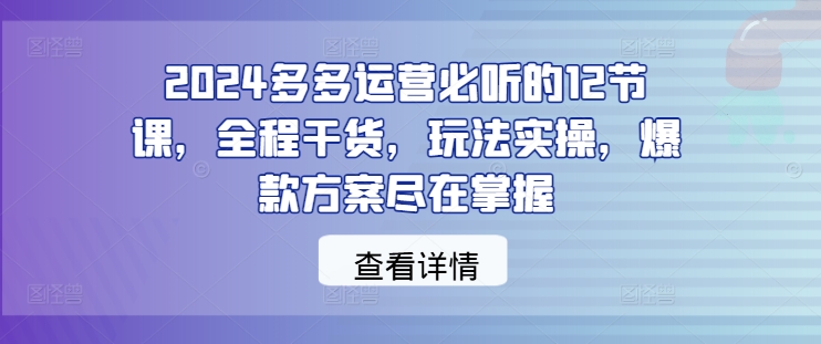 2024多多运营必听的12节课，全程干货，玩法实操，爆款方案尽在掌握-创薯资源