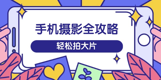 手机摄影全攻略，从拍摄到剪辑，训练营带你玩转短视频，轻松拍大片-创薯资源