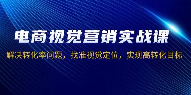 电商视觉营销实战课，解决转化率问题，找准视觉定位，实现高转化目标-创薯资源