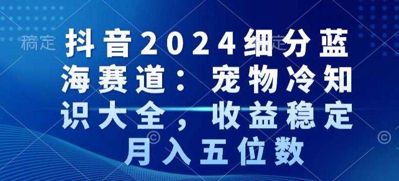 抖音2024细分蓝海赛道：宠物冷知识大全，收益稳定，月入五位数【揭秘】-创薯资源