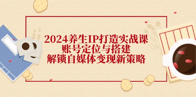 2024养生IP打造实战课：账号定位与搭建，解锁自媒体变现新策略-创薯资源