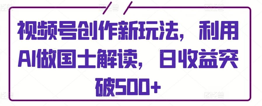视频号创作新玩法，利用AI做国士解读，日收益突破500+【揭秘】-创薯资源