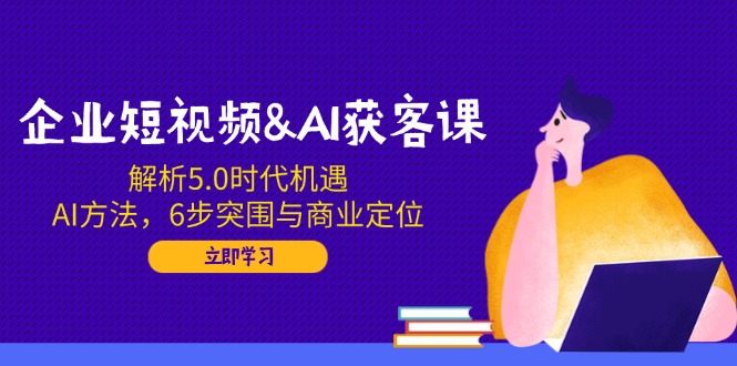企业短视频&AI获客课：解析5.0时代机遇，AI方法，6步突围与商业定位-创薯资源