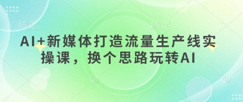 AI+新媒体打造流量生产线实操课，换个思路玩转AI-创薯资源