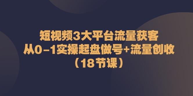 短视频3大平台流量获客：从0-1实操起盘做号+流量创收(18节课)-创薯资源