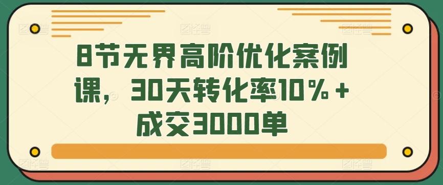 8节无界高阶优化案例课，30天转化率10%+成交3000单-创薯资源