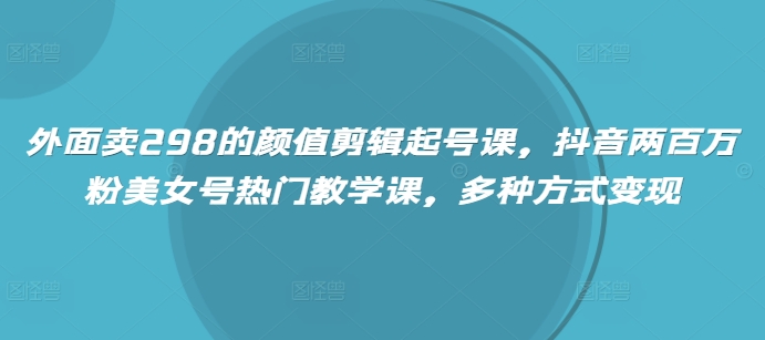 外面卖298的颜值剪辑起号课，抖音两百万粉美女号热门教学课，多种方式变现-创薯资源