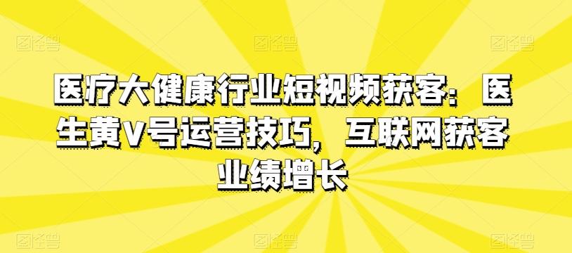 医疗大健康行业短视频获客：医生黄V号运营技巧，互联网获客业绩增长-创薯资源