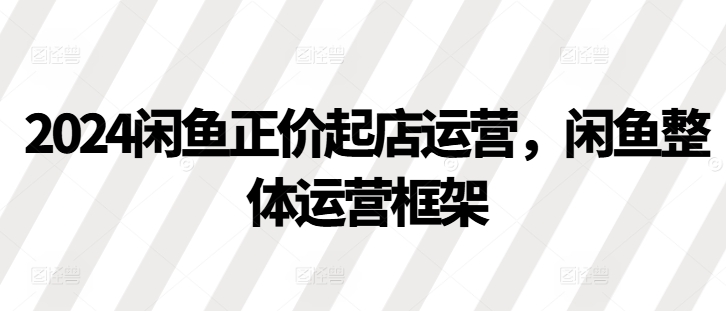 2024闲鱼正价起店运营，闲鱼整体运营框架-创薯资源