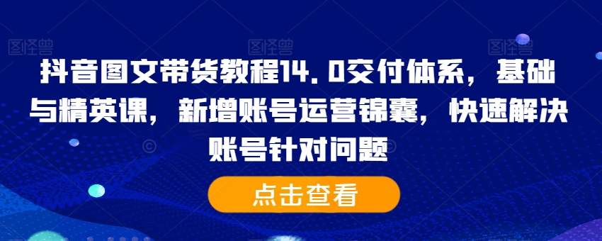 抖音图文带货教程14.0交付体系，基础与精英课，新增账号运营锦囊，快速解决账号针对问题-创薯资源