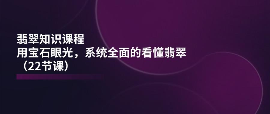 翡翠知识课程，用宝石眼光，系统全面的看懂翡翠(22节课-创薯资源