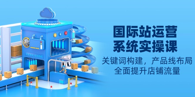 国际站运营系统实操课：关键词构建，产品线布局，全面提升店铺流量-创薯资源